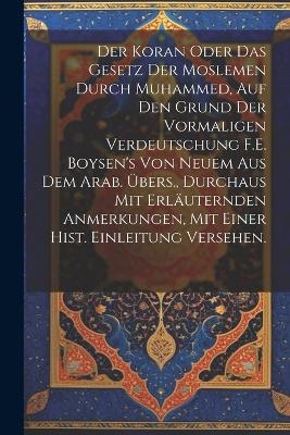 Der Koran oder das Gesetz der Moslemen durch Muhammed, auf den Grund der vormaligen Verdeutschung F.E. Boysen's von neuem aus dem Arab. &Uuml;bers., durchaus mit erl&auml;uternden Anmerkungen, mit einer hist. Einleitung versehen. -  Anonymous