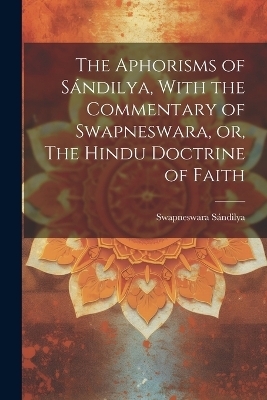 The Aphorisms of S&aacute;ndilya, With the Commentary of Swapneswara, or, The Hindu Doctrine of Faith - S&aacute;ndilya Swapneswara