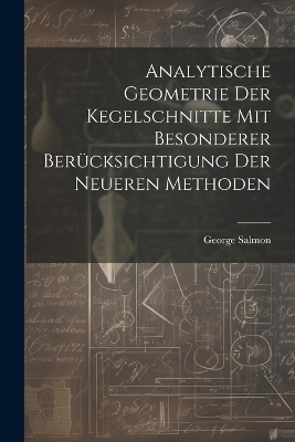Analytische Geometrie Der Kegelschnitte Mit Besonderer Berücksichtigung Der Neueren Methoden - George Salmon