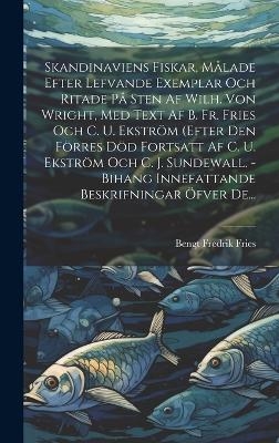 Skandinaviens Fiskar, M&aring;lade Efter Lefvande Exemplar Och Ritade P&aring; Sten Af Wilh. Von Wright, Med Text Af B. Fr. Fries Och C. U. Ekstr&ouml;m (efter Den F&ouml;rres D&ouml;d Fortsatt Af C. U. Ekstr&ouml;m Och C. J. Sundewall. - Bihang Innefattande Beskrifningar &Ouml;fver De... - Bengt Fredrik Fries