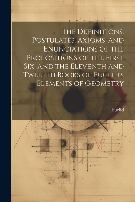 The Definitions, Postulates, Axioms, and Enunciations of the Propositions of the First Six, and the Eleventh and Twelfth Books of Euclid's Elements of Geometry -  Euclid