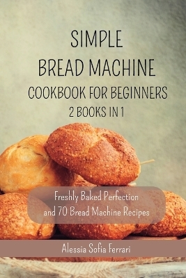 Simple Bread Machine Cookbook for Beginners - 2 Books in 1 - Alessia Sofia Ferrari