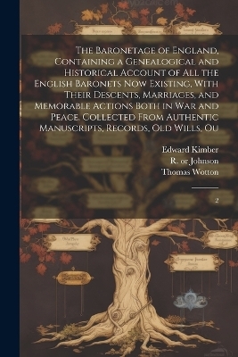 The Baronetage of England, Containing a Genealogical and Historical Account of all the English Baronets now Existing, With Their Descents, Marriages, and Memorable Actions Both in war and Peace. Collected From Authentic Manuscripts, Records, old Wills, Ou