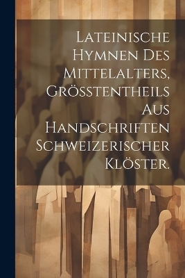 Lateinische Hymnen des Mittelalters, Gr&ouml;&szlig;tentheils aus Handschriften Schweizerischer Kl&ouml;ster. -  Anonymous