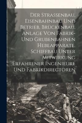 Der Strassenbau, Eisenbahnbau Und Betrieb, Br&uuml;ckenbau, Anlage Von Fabrik- Und Grubenbahnen Hebeapparate, Schiffbau Unter Mitwirkung Erfahrener Ingenieure Und Fabrikdirectoren -  Anonymous