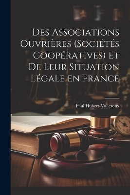 Des Associations Ouvri&egrave;res (Soci&eacute;t&eacute;s Coop&eacute;ratives) et de Leur Situation L&eacute;gale en France - Paul Hubert-Valleroux
