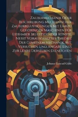 Zaubermechanik oder Beschreibung mechanischer Zauberbelustigungen mit darzu geh&ouml;ringen Maschinen f&uuml;r Liebhaber belustigender K&uuml;nste. Nebst vorausgesezter Theorie der gemeinem Mechanik, mit Versuchen und Angabe eines zur Lehre derselben dienlichen - Johann Conrad G&uuml;tle