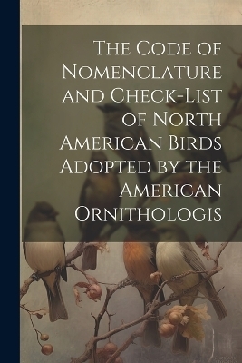 The Code of Nomenclature and Check-list of North American Birds Adopted by the American Ornithologis -  Anonymous