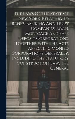 The Laws Of The State Of New York, Relating To Banks, Banking And Trust Companies, Loan, Mortgage And Safe Deposit Corporations, Together With The Acts Affecting Monied Corporations Generally, Including The Statutory Construction Law, The General -  Anonymous