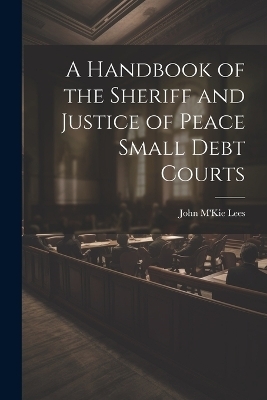 A Handbook of the Sheriff and Justice of Peace Small Debt Courts - John M'Kie Lees