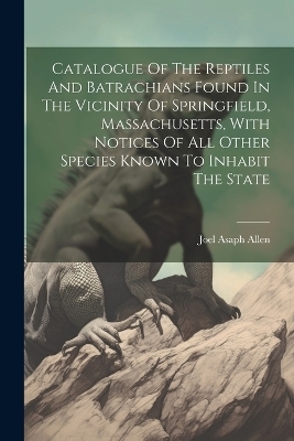 Catalogue Of The Reptiles And Batrachians Found In The Vicinity Of Springfield, Massachusetts, With Notices Of All Other Species Known To Inhabit The State - Joel Asaph Allen