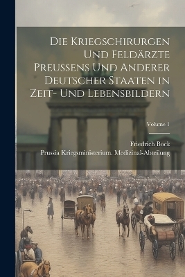 Die Kriegschirurgen Und Feld&auml;rzte Preussens Und Anderer Deutscher Staaten in Zeit- Und Lebensbildern; Volume 1 - Prussia Kriegsmi Medizinal-Abteilung, Friedrich Bock