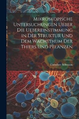 Mikroskopische Untersuchungen ueber die Uebereinstimmung in der Struktur und dem Wachsthum der Thiers und Pflanzen