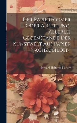 Der Papierformer oder Anleitung, allerlei Gegenst&auml;nde der Kunstwelt aus Papier nachzubilden. - Bernard Heinrich Blasche