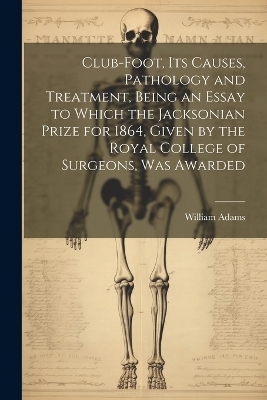 Club-foot, its Causes, Pathology and Treatment, Being an Essay to Which the Jacksonian Prize for 1864, Given by the Royal College of Surgeons, was Awarded