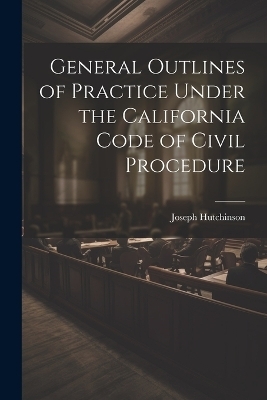 General Outlines of Practice Under the California Code of Civil Procedure - Joseph Hutchinson