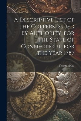 A Descriptive List of the Coppers Issued by Authority, for the State of Connecticut, for the Year 1787 - Thomas Hall