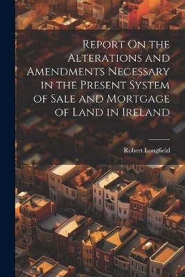 Report On the Alterations and Amendments Necessary in the Present System of Sale and Mortgage of Land in Ireland