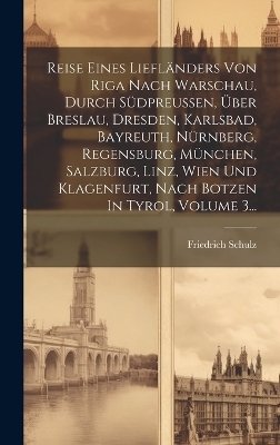 Reise Eines Liefl&auml;nders Von Riga Nach Warschau, Durch S&uuml;dpreu&szlig;en, &Uuml;ber Breslau, Dresden, Karlsbad, Bayreuth, N&uuml;rnberg, Regensburg, M&uuml;nchen, Salzburg, Linz, Wien Und Klagenfurt, Nach Botzen In Tyrol, Volume 3... - Friedrich Schulz