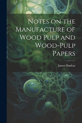 Notes on the Manufacture of Wood Pulp and Wood-pulp Papers - James Dunbar