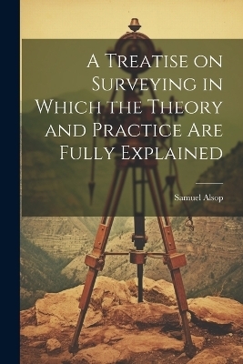 A Treatise on Surveying in Which the Theory and Practice are Fully Explained - Alsop Samuel