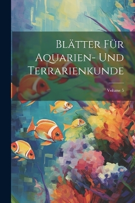 Bl&auml;tter F&uuml;r Aquarien- Und Terrarienkunde; Volume 5 -  Anonymous