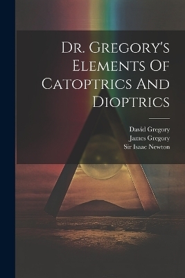 Dr. Gregory's Elements Of Catoptrics And Dioptrics - David Gregory (Savilian), James Gregory