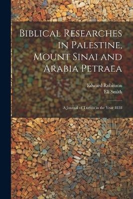 Biblical Researches in Palestine, Mount Sinai and Arabia Petraea - Edward Robinson, Eli Smith