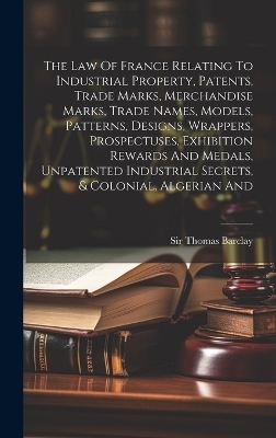 The Law Of France Relating To Industrial Property, Patents, Trade Marks, Merchandise Marks, Trade Names, Models, Patterns, Designs, Wrappers, Prospectuses, Exhibition Rewards And Medals, Unpatented Industrial Secrets, & Colonial, Algerian And