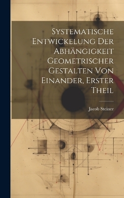 Systematische Entwickelung der Abhängigkeit Geometrischer Gestalten von Einander, erster Theil - Jacob Steiner