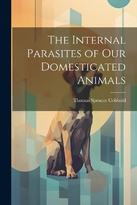 The Internal Parasites of Our Domesticated Animals - Thomas Spencer Cobbold