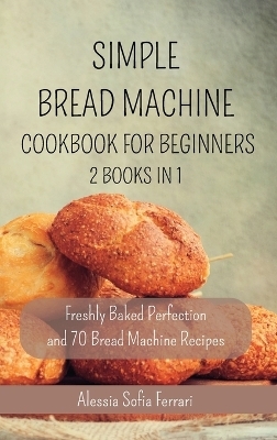 Simple Bread Machine Cookbook for Beginners - 2 Books in 1 - Alessia Sofia Ferrari