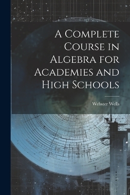 A Complete Course in Algebra for Academies and High Schools - Webster Wells