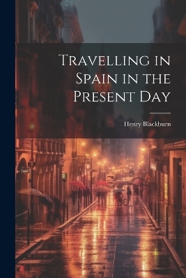 Travelling in Spain in the Present Day - Henry Blackburn