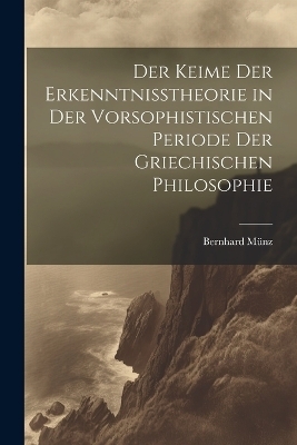 Der Keime der Erkenntnisstheorie in der Vorsophistischen Periode der Griechischen Philosophie - Bernhard Münz