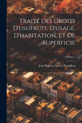 Trait&eacute; Des Droits D'usufruit, D'usage, D'habitation, Et De Superficie; Volume 4 - Jean-Baptiste-Victor Proudhon