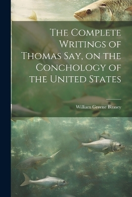 The Complete Writings of Thomas Say, on the Conchology of the United States - William Greene Binney