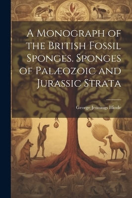 A Monograph of the British Fossil Sponges. Sponges of Pal&aelig;ozoic and Jurassic Strata - George Jennings Hinde