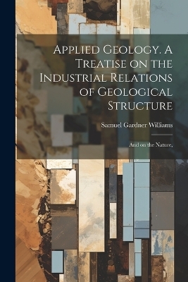 Applied Geology. A Treatise on the Industrial Relations of Geological Structure; and on the Nature, - Samuel Gardner Williams