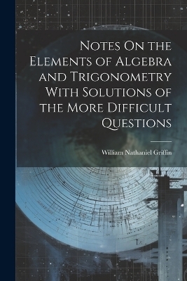 Notes On the Elements of Algebra and Trigonometry With Solutions of the More Difficult Questions - William Nathaniel Griffin