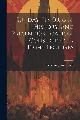 Sunday. Its Origin, History, and Present Obligation, Considered in Eight Lectures - Hessey James Augustus
