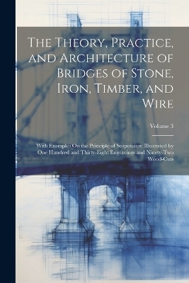 The Theory, Practice, and Architecture of Bridges of Stone, Iron, Timber, and Wire -  Anonymous