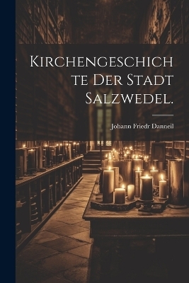 Kirchengeschichte der Stadt Salzwedel. - Johann Friedr Danneil