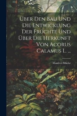 &Uuml;ber Den Bau Und Die Entwicklung Der Fr&uuml;chte Und &Uuml;ber Die Herkunft Von Acorus Calamus L. ... - Manfred M&uuml;cke