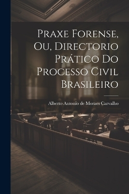 Praxe Forense, ou, Directorio Pr&aacute;tico do Processo Civil Brasileiro - Alberto Antonio de Moraes Carvalho