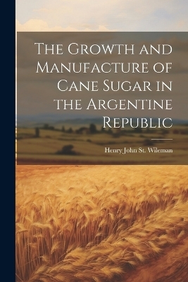 The Growth and Manufacture of Cane Sugar in the Argentine Republic - Henry John St Wileman