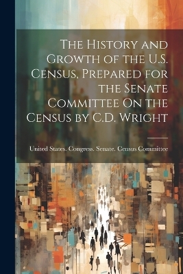 The History and Growth of the U.S. Census, Prepared for the Senate Committee On the Census by C.D. Wright
