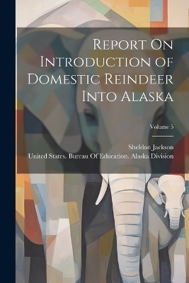 Report On Introduction of Domestic Reindeer Into Alaska; Volume 5 - Sheldon Jackson