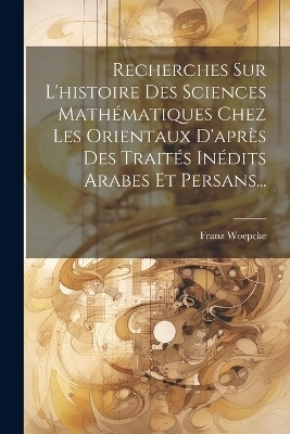Recherches Sur L'histoire Des Sciences Math&eacute;matiques Chez Les Orientaux D'apr&egrave;s Des Trait&eacute;s In&eacute;dits Arabes Et Persans... - Franz Woepcke