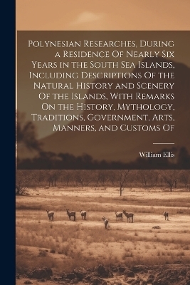 Polynesian Researches, During a Residence Of Nearly Six Years in the South Sea Islands, Including Descriptions Of the Natural History and Scenery Of the Islands, With Remarks On the History, Mythology, Traditions, Government, Arts, Manners, and Customs Of - William Ellis